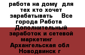 работа на дому  для тех кто хочет зарабатывать. - Все города Работа » Дополнительный заработок и сетевой маркетинг   . Архангельская обл.,Новодвинск г.